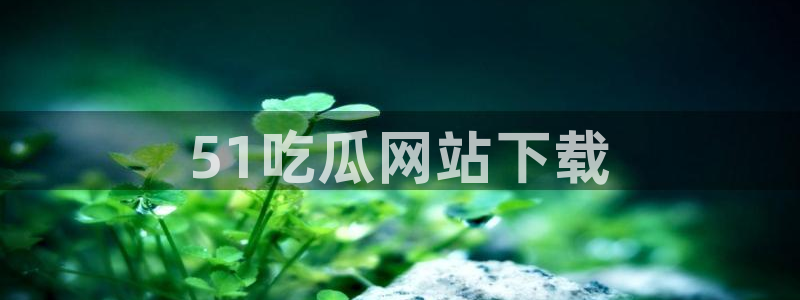 51吃瓜全网更新最快：51吃瓜网站下载